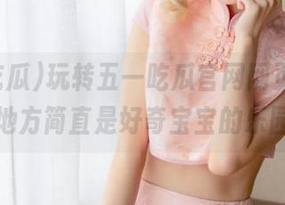 玩转五一吃瓜官网网页版，这个地方简直是好奇宝宝的乐园！