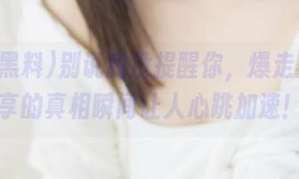 别说我没提醒你，爆走黑料分享的真相瞬间让人心跳加速！