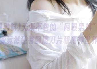 无所不包的“网曝黑料”，好资源竟然还有厨房刀片和精神世界！